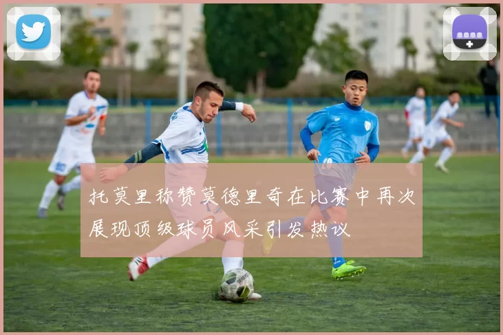 托莫里称赞莫德里奇在比赛中再次展现顶级球员风采引发热议