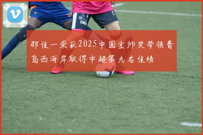 邵佳一荣获2025中国金帅奖带领青岛西海岸取得中超第九名佳绩