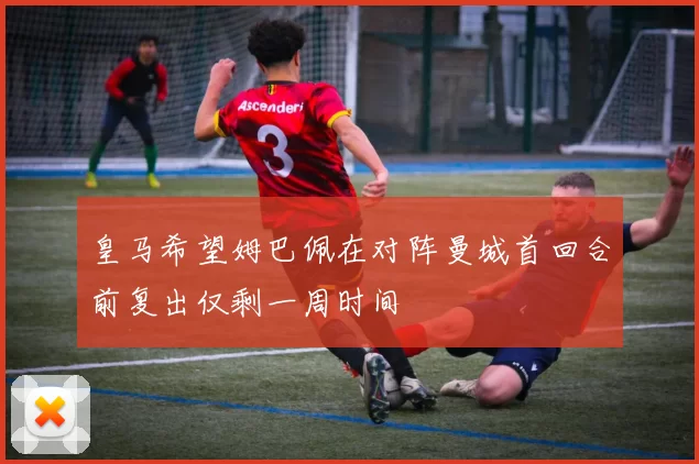 皇马希望姆巴佩在对阵曼城首回合前复出仅剩一周时间
