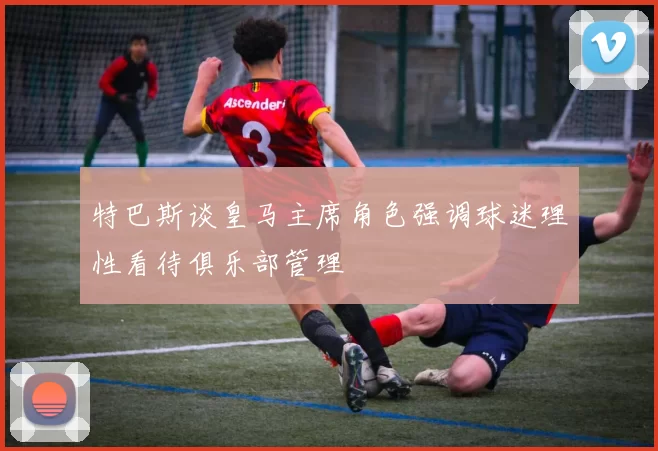 特巴斯谈皇马主席角色强调球迷理性看待俱乐部管理