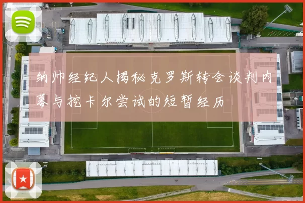 纳帅经纪人揭秘克罗斯转会谈判内幕与挖卡尔尝试的短暂经历