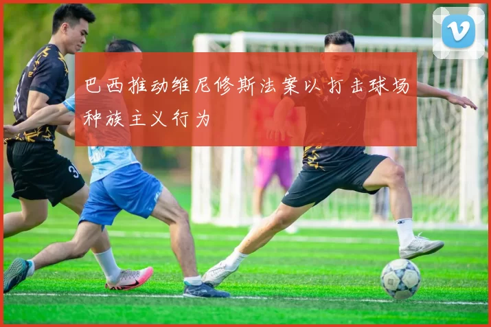 巴西推动维尼修斯法案以打击球场种族主义行为