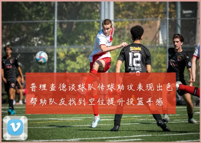 普理查德谈球队传球助攻表现出色帮助队友找到空位提升投篮手感