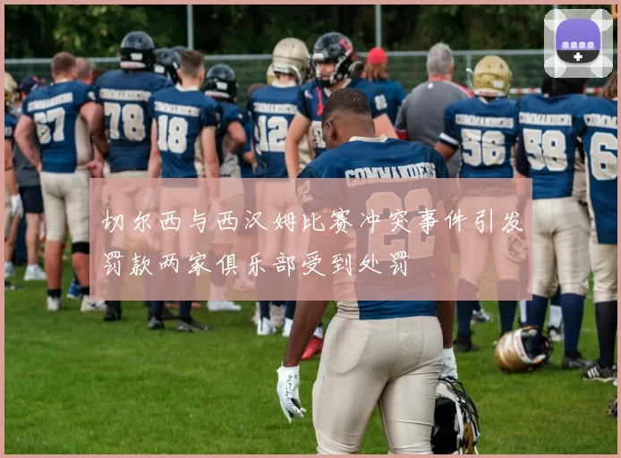 切尔西与西汉姆比赛冲突事件引发罚款两家俱乐部受到处罚