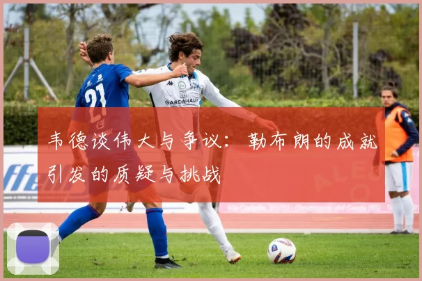 韦德谈伟大与争议：勒布朗的成就引发的质疑与挑战