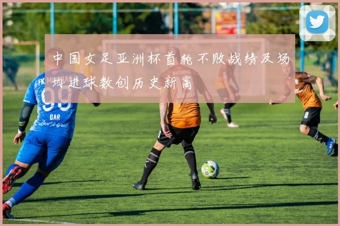 中国女足亚洲杯首轮不败战绩及场均进球数创历史新高