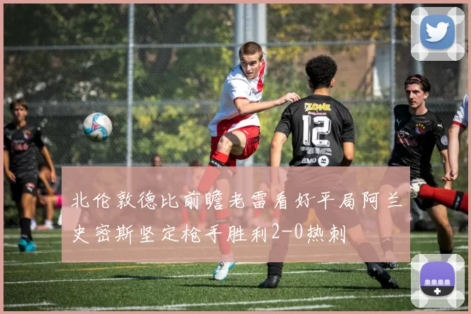 北伦敦德比前瞻老雷看好平局阿兰史密斯坚定枪手胜利2-0热刺