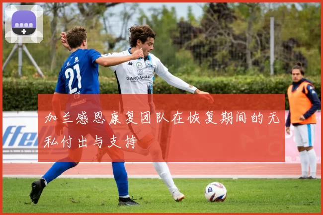 加兰感恩康复团队在恢复期间的无私付出与支持
