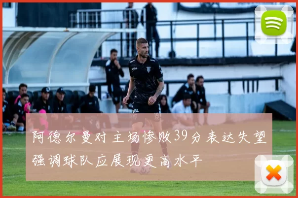 阿德尔曼对主场惨败39分表达失望强调球队应展现更高水平