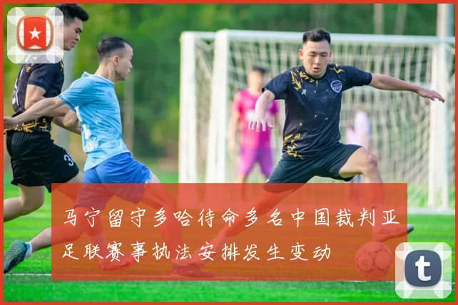 马宁留守多哈待命多名中国裁判亚足联赛事执法安排发生变动