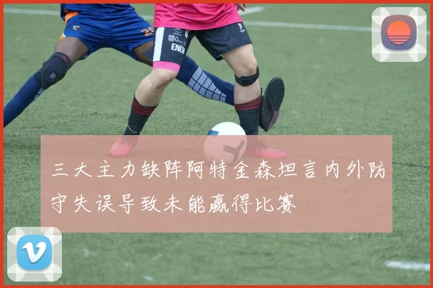 三大主力缺阵阿特金森坦言内外防守失误导致未能赢得比赛