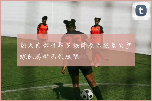 热火内部对希罗缺阵表示极度失望球队忍耐已到极限