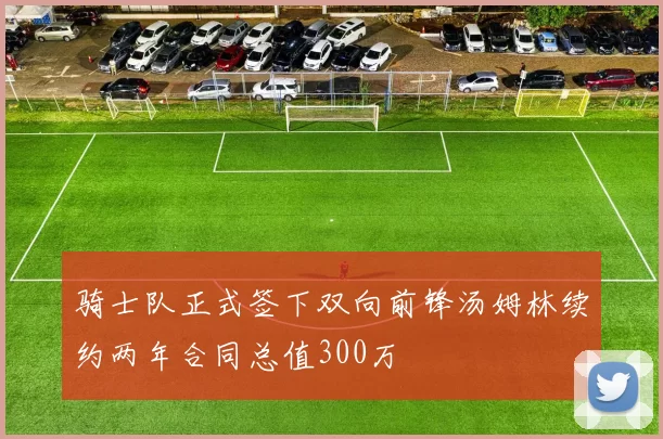 骑士队正式签下双向前锋汤姆林续约两年合同总值300万