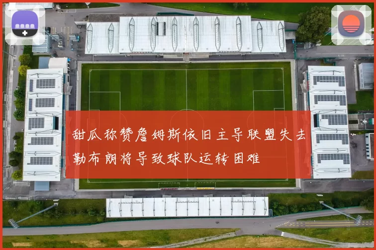 甜瓜称赞詹姆斯依旧主导联盟失去勒布朗将导致球队运转困难
