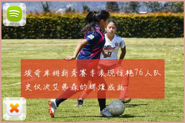 埃奇库姆新秀赛季表现惊艳76人队史仅次艾弗森的辉煌成就