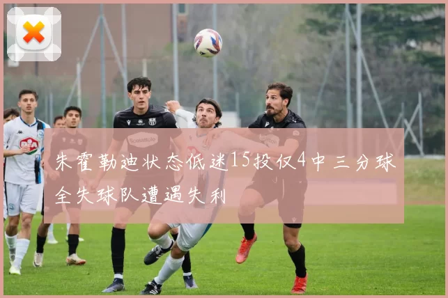 朱霍勒迪状态低迷15投仅4中三分球全失球队遭遇失利