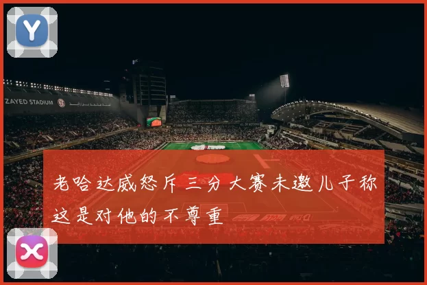 老哈达威怒斥三分大赛未邀儿子称这是对他的不尊重