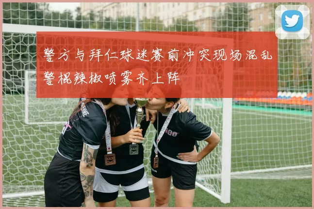 警方与拜仁球迷赛前冲突现场混乱警棍辣椒喷雾齐上阵