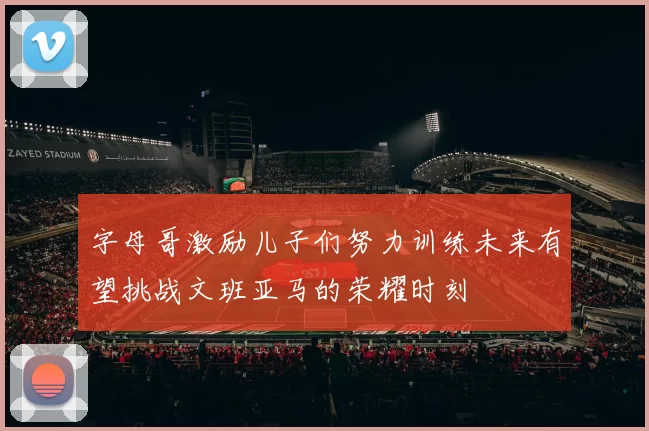 字母哥激励儿子们努力训练未来有望挑战文班亚马的荣耀时刻